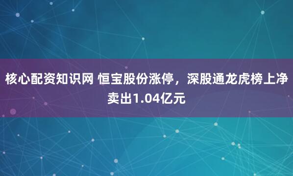 核心配资知识网 恒宝股份涨停，深股通龙虎榜上净卖出1.04亿元