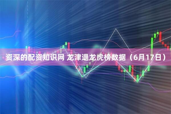 资深的配资知识网 龙津退龙虎榜数据（6月17日）
