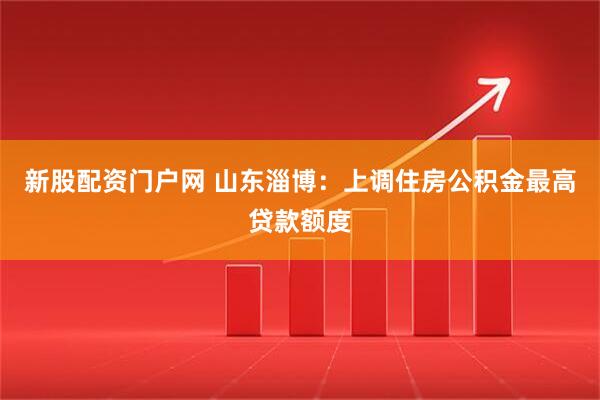 新股配资门户网 山东淄博：上调住房公积金最高贷款额度