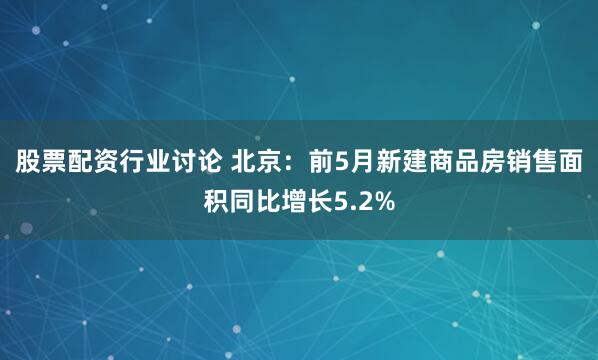股票配资行业讨论 北京：前5月新建商品房销售面积同比增长5.2%