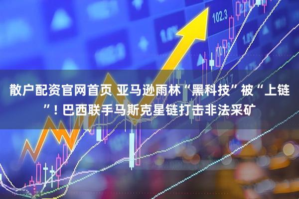 散户配资官网首页 亚马逊雨林“黑科技”被“上链”! 巴西联手马斯克星链打击非法采矿