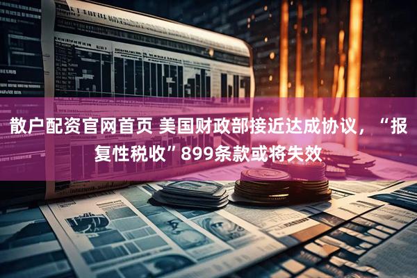 散户配资官网首页 美国财政部接近达成协议，“报复性税收”899条款或将失效