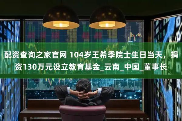 配资查询之家官网 104岁王希季院士生日当天，捐资130万元设立教育基金_云南_中国_董事长
