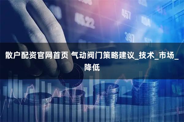 散户配资官网首页 气动阀门策略建议_技术_市场_降低