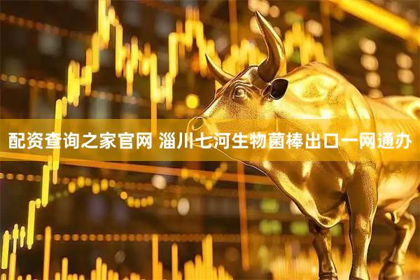 配资查询之家官网 淄川七河生物菌棒出口一网通办