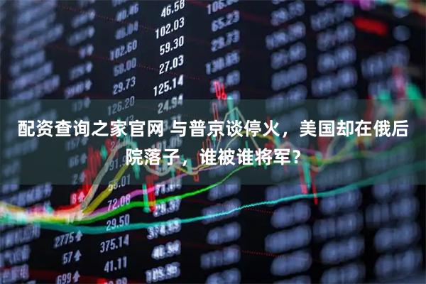 配资查询之家官网 与普京谈停火，美国却在俄后院落子，谁被谁将军？