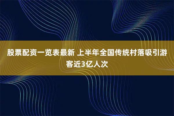 股票配资一览表最新 上半年全国传统村落吸引游客近3亿人次