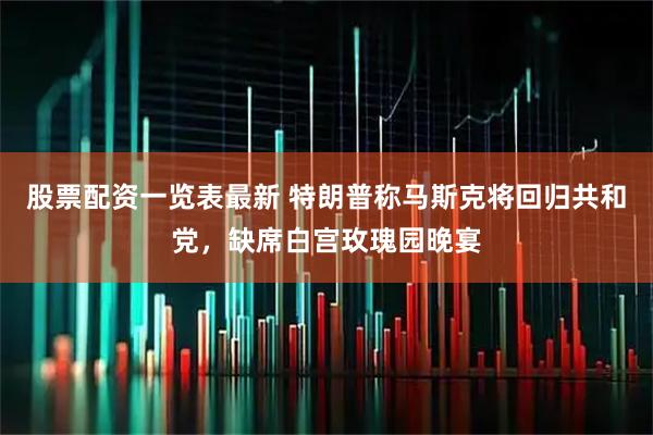 股票配资一览表最新 特朗普称马斯克将回归共和党，缺席白宫玫瑰园晚宴