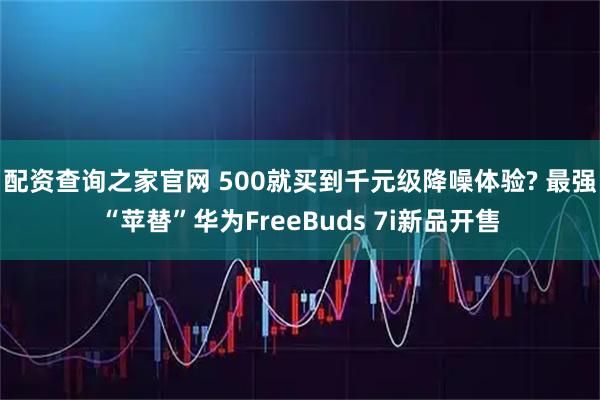 配资查询之家官网 500就买到千元级降噪体验? 最强“苹替”华为FreeBuds 7i新品开售