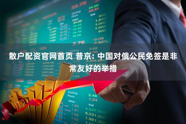 散户配资官网首页 普京: 中国对俄公民免签是非常友好的举措