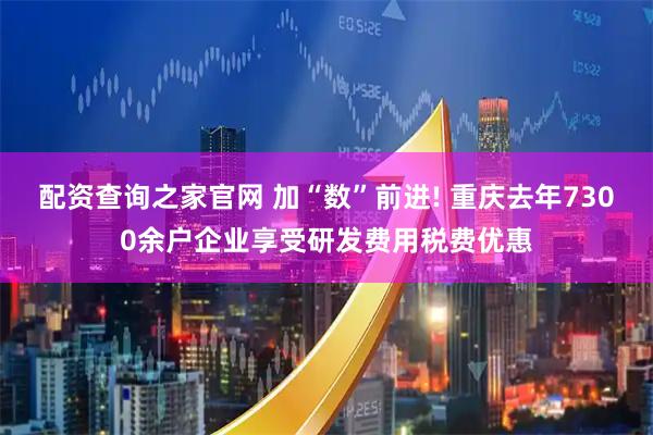 配资查询之家官网 加“数”前进! 重庆去年7300余户企业享受研发费用税费优惠