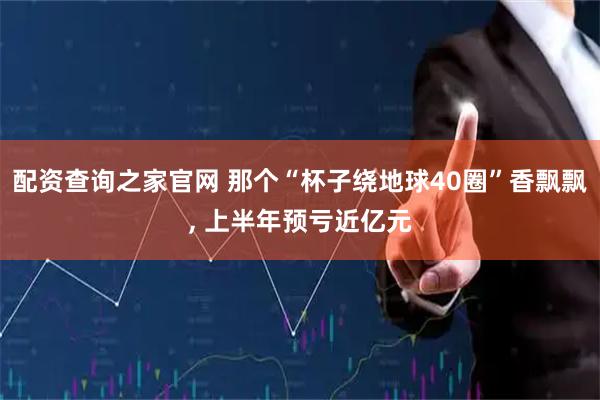 配资查询之家官网 那个“杯子绕地球40圈”香飘飘, 上半年预亏近亿元