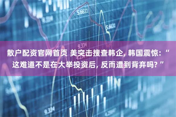 散户配资官网首页 美突击搜查韩企, 韩国震惊: “这难道不是在大举投资后, 反而遭到背弃吗? ”
