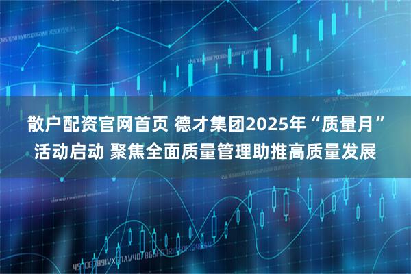 散户配资官网首页 德才集团2025年“质量月”活动启动 聚焦全面质量管理助推高质量发展