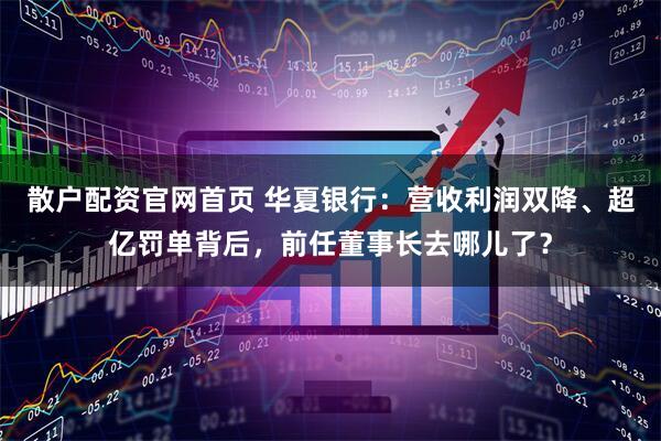 散户配资官网首页 华夏银行：营收利润双降、超亿罚单背后，前任董事长去哪儿了？