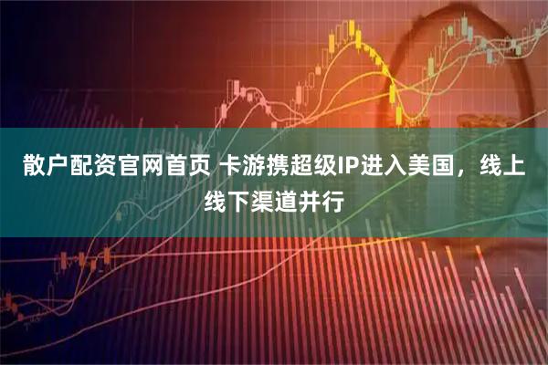 散户配资官网首页 卡游携超级IP进入美国，线上线下渠道并行