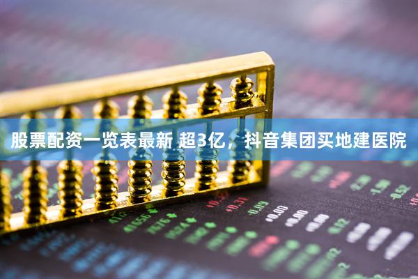 股票配资一览表最新 超3亿,抖音集团买地建医院