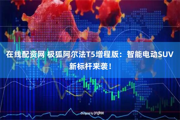在线配资网 极狐阿尔法T5增程版：智能电动SUV新标杆来袭！