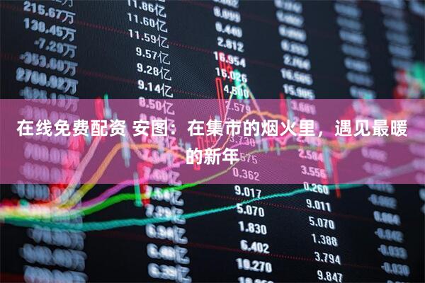 在线免费配资 安图：在集市的烟火里，遇见最暖的新年