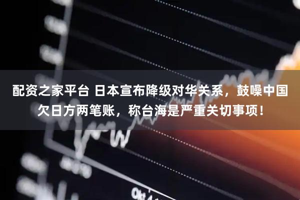 配资之家平台 日本宣布降级对华关系，鼓噪中国欠日方两笔账，称台海是严重关切事项！