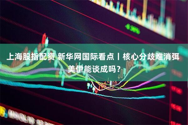 上海股指配资 新华网国际看点丨核心分歧难消弭 美伊能谈成吗？