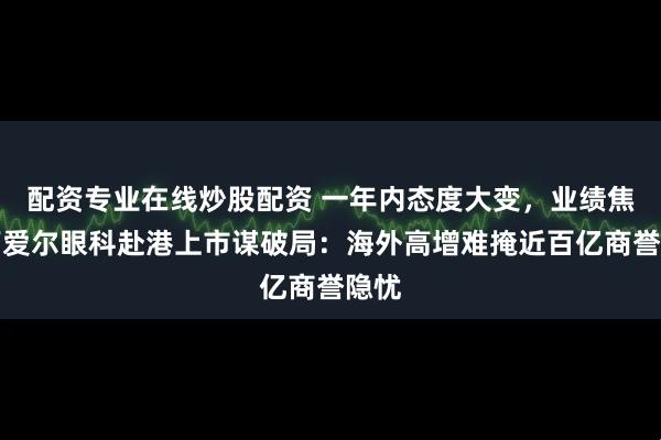 配资专业在线炒股配资 一年内态度大变，业绩焦虑下爱尔眼科赴港上市谋破局：海外高增难掩近百亿商誉隐忧