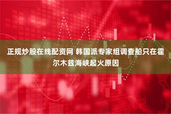 正规炒股在线配资网 韩国派专家组调查船只在霍尔木兹海峡起火原因
