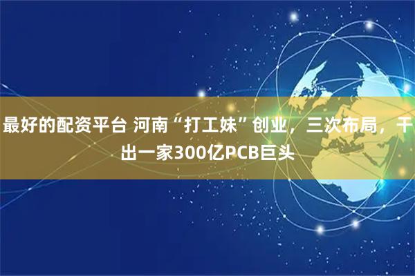 最好的配资平台 河南“打工妹”创业，三次布局，干出一家300亿PCB巨头