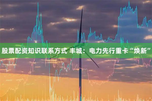 股票配资知识联系方式 丰城：电力先行重卡“焕新”