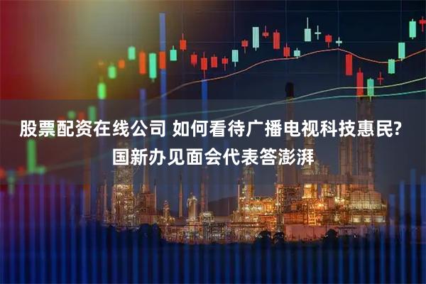 股票配资在线公司 如何看待广播电视科技惠民? 国新办见面会代表答澎湃