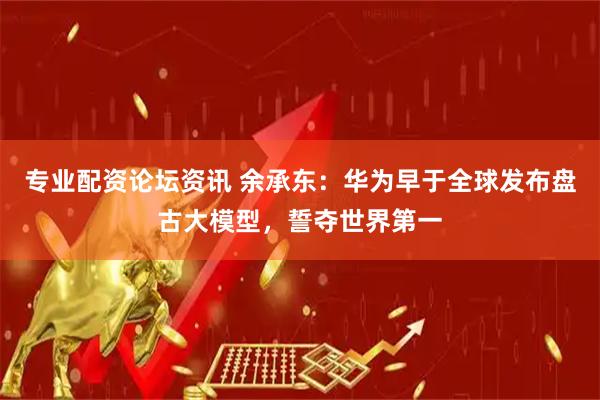 专业配资论坛资讯 余承东：华为早于全球发布盘古大模型，誓夺世界第一